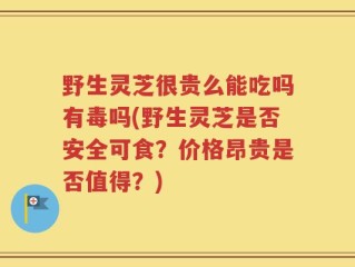 野生灵芝很贵么能吃吗有毒吗(野生灵芝是否安全可食？价格昂贵是否值得？)