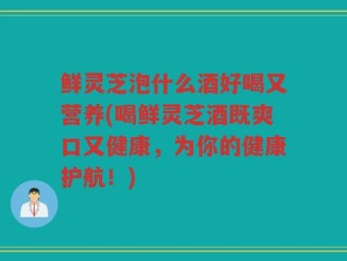 鲜灵芝泡什么酒好喝又营养(喝鲜灵芝酒既爽口又健康，为你的健康护航！)