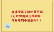 身体受寒了能吃灵芝吗(可以食用灵芝缓解身体受寒的不适感吗？)
