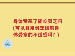 身体受寒了能吃灵芝吗(可以食用灵芝缓解身体受寒的不适感吗？)