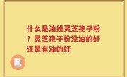 什么是油线灵芝孢子粉？灵芝孢子粉没油的好还是有油的好