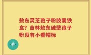 敖东灵芝孢子粉胶囊铁盒？吉林敖东破壁孢子粉没有小看帽标