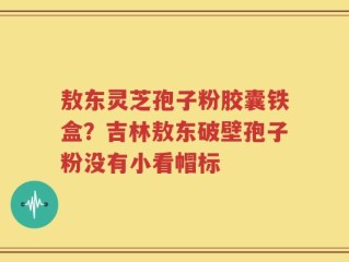 敖东灵芝孢子粉胶囊铁盒？吉林敖东破壁孢子粉没有小看帽标