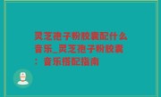 灵芝孢子粉胶囊配什么音乐_灵芝孢子粉胶囊：音乐搭配指南