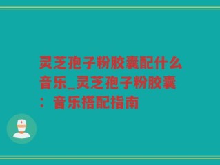 灵芝孢子粉胶囊配什么音乐_灵芝孢子粉胶囊：音乐搭配指南