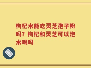 枸杞水能吃灵芝孢子粉吗？枸杞和灵芝可以泡水喝吗