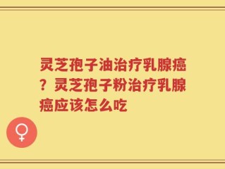 灵芝孢子油治疗乳腺癌？灵芝孢子粉治疗乳腺癌应该怎么吃