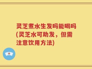 灵芝煮水生发吗能喝吗(灵芝水可助发，但需注意饮用方法)