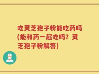 吃灵芝孢子粉能吃药吗(能和药一起吃吗？灵芝孢子粉解答)