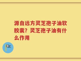 源自远方灵芝孢子油软胶囊？灵芝孢子油有什么作用