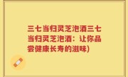 三七当归灵芝泡酒三七当归灵芝泡酒：让你品尝健康长寿的滋味)