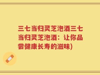 三七当归灵芝泡酒三七当归灵芝泡酒：让你品尝健康长寿的滋味)
