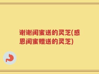 谢谢闺蜜送的灵芝(感恩闺蜜赠送的灵芝)