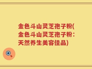 金色斗山灵芝孢子粉(金色斗山灵芝孢子粉：天然养生美容佳品)