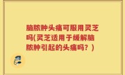 脑脓肿头痛可服用灵芝吗(灵芝适用于缓解脑脓肿引起的头痛吗？)