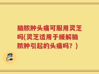 脑脓肿头痛可服用灵芝吗(灵芝适用于缓解脑脓肿引起的头痛吗？)