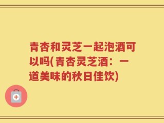 青杏和灵芝一起泡酒可以吗(青杏灵芝酒：一道美味的秋日佳饮)