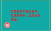 灵芝孢子粉是温补吗_灵芝孢子粉：温和滋补佳品)