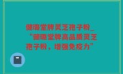 健璐堂牌灵芝孢子粉_“健璐堂牌高品质灵芝孢子粉，增强免疫力”