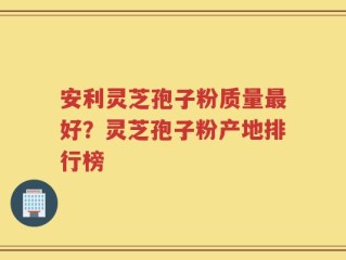 安利灵芝孢子粉质量最好？灵芝孢子粉产地排行榜