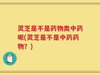灵芝是不是药物类中药呢(灵芝是不是中药药物？)