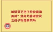 破壁灵芝孢子粉胶囊澳美建？金奥力牌破壁灵芝孢子粉是真的吗