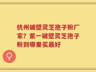 杭州破壁灵芝孢子粉厂家？紫一破壁灵芝孢子粉到哪里买最好