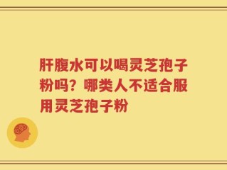 肝腹水可以喝灵芝孢子粉吗？哪类人不适合服用灵芝孢子粉