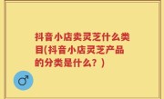 抖音小店卖灵芝什么类目(抖音小店灵芝产品的分类是什么？)