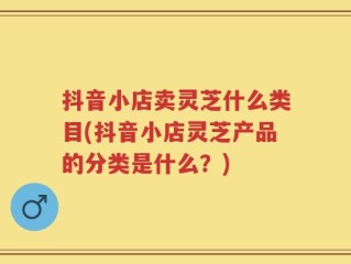抖音小店卖灵芝什么类目(抖音小店灵芝产品的分类是什么？)