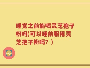 睡觉之前能喝灵芝孢子粉吗(可以睡前服用灵芝孢子粉吗？)