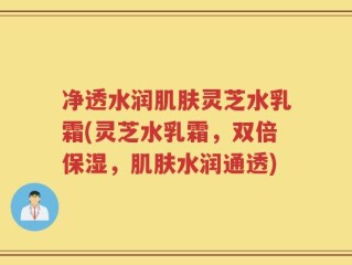 净透水润肌肤灵芝水乳霜(灵芝水乳霜，双倍保湿，肌肤水润通透)