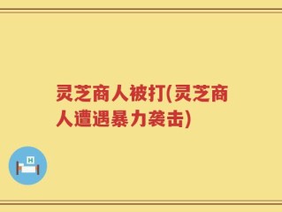灵芝商人被打(灵芝商人遭遇暴力袭击)