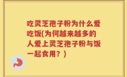 吃灵芝孢子粉为什么爱吃饭(为何越来越多的人爱上灵芝孢子粉与饭一起食用？)