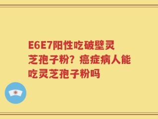 E6E7阳性吃破壁灵芝孢子粉？癌症病人能吃灵芝孢子粉吗