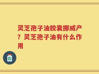 灵芝孢子油胶囊挪威产？灵芝孢子油有什么作用