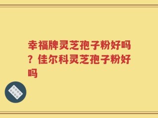 幸福牌灵芝孢子粉好吗？佳尔科灵芝孢子粉好吗