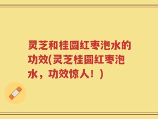 灵芝和桂圆红枣泡水的功效(灵芝桂圆红枣泡水，功效惊人！)