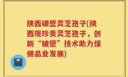 陕西破壁灵芝孢子(陕西现珍贵灵芝孢子，创新“破壁”技术助力保健品业发展)