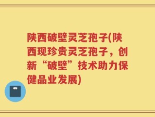 陕西破壁灵芝孢子(陕西现珍贵灵芝孢子，创新“破壁”技术助力保健品业发展)
