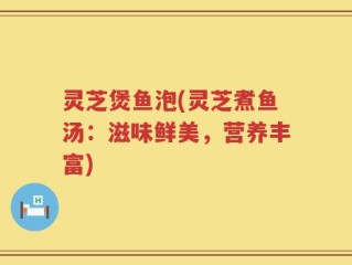 灵芝煲鱼泡(灵芝煮鱼汤：滋味鲜美，营养丰富)