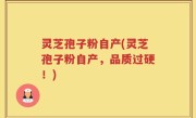 灵芝孢子粉自产(灵芝孢子粉自产，品质过硬！)