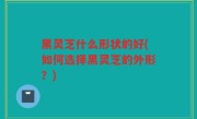 黑灵芝什么形状的好(如何选择黑灵芝的外形？)