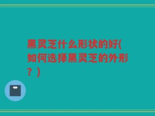 黑灵芝什么形状的好(如何选择黑灵芝的外形？)