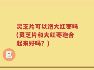 灵芝片可以泡大红枣吗(灵芝片和大红枣泡合起来好吗？)