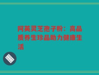 阿英灵芝孢子粉：高品质养生珍品助力健康生活