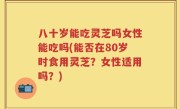 八十岁能吃灵芝吗女性能吃吗(能否在80岁时食用灵芝？女性适用吗？)