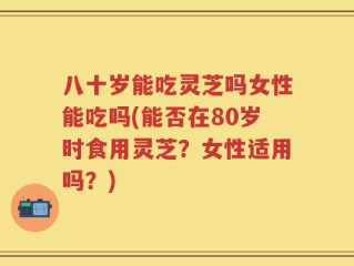 八十岁能吃灵芝吗女性能吃吗(能否在80岁时食用灵芝？女性适用吗？)