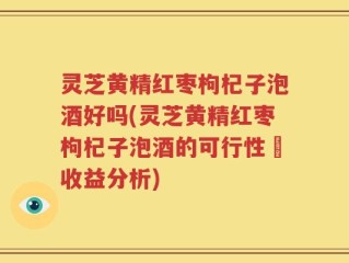 灵芝黄精红枣枸杞子泡酒好吗(灵芝黄精红枣枸杞子泡酒的可行性與收益分析)
