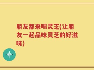朋友都来喝灵芝(让朋友一起品味灵芝的好滋味)
